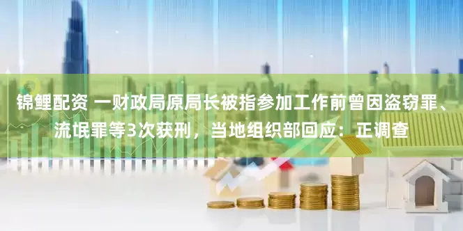 锦鲤配资 一财政局原局长被指参加工作前曾因盗窃罪、流氓罪等3次获刑，当地组织部回应：正调查