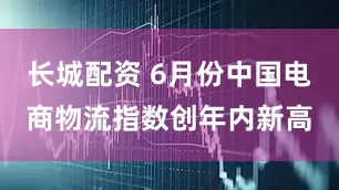 长城配资 6月份中国电商物流指数创年内新高