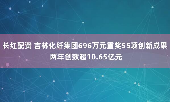 长红配资 吉林化纤集团696万元重奖55项创新成果 两年创效超10.65亿元