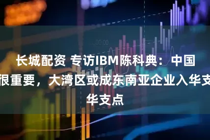 长城配资 专访IBM陈科典：中国仍很重要，大湾区或成东南亚企业入华支点