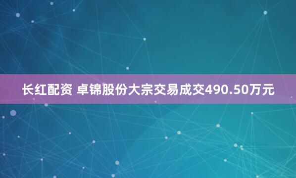 长红配资 卓锦股份大宗交易成交490.50万元