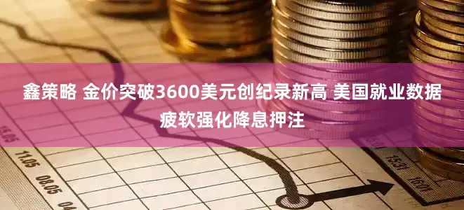 鑫策略 金价突破3600美元创纪录新高 美国就业数据疲软强化降息押注